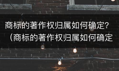 商标的著作权归属如何确定？（商标的著作权归属如何确定）