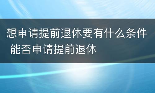 想申请提前退休要有什么条件 能否申请提前退休