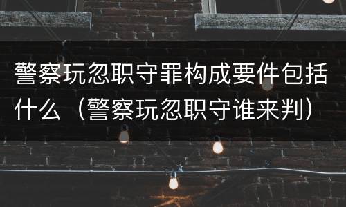 警察玩忽职守罪构成要件包括什么（警察玩忽职守谁来判）