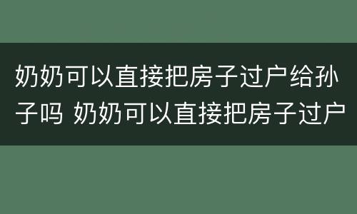 奶奶可以直接把房子过户给孙子吗 奶奶可以直接把房子过户给孙子吗,这个房子可以卖吗