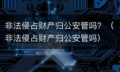 非法侵占财产归公安管吗？（非法侵占财产归公安管吗）