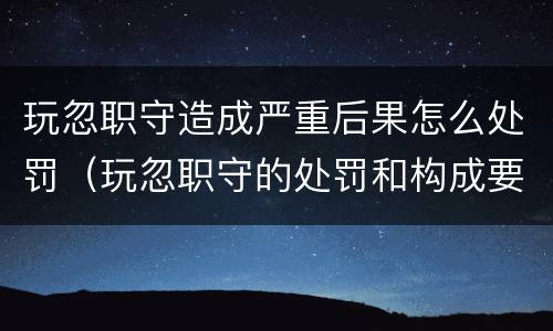 玩忽职守造成严重后果怎么处罚（玩忽职守的处罚和构成要件）