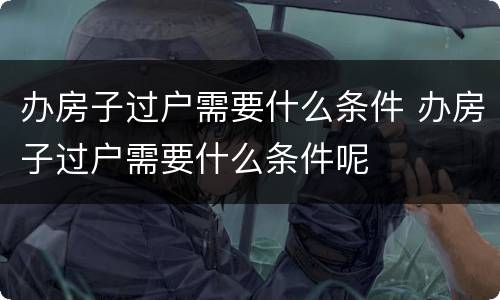 办房子过户需要什么条件 办房子过户需要什么条件呢
