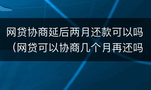 网贷协商延后两月还款可以吗（网贷可以协商几个月再还吗）