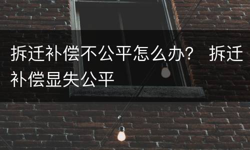 拆迁补偿不公平怎么办？ 拆迁补偿显失公平