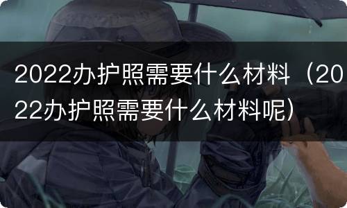 2022办护照需要什么材料（2022办护照需要什么材料呢）