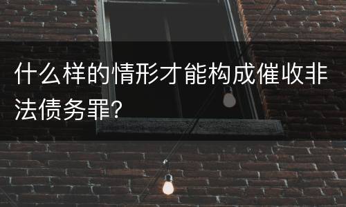 什么样的情形才能构成催收非法债务罪？
