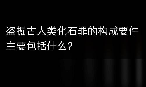盗掘古人类化石罪的构成要件主要包括什么?