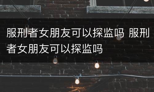 服刑者女朋友可以探监吗 服刑者女朋友可以探监吗