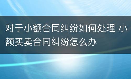 对于小额合同纠纷如何处理 小额买卖合同纠纷怎么办