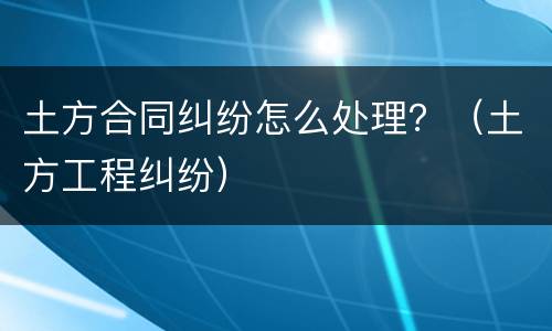 土方合同纠纷怎么处理？（土方工程纠纷）