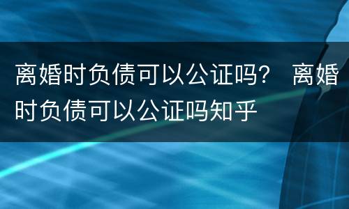 离婚时负债可以公证吗？ 离婚时负债可以公证吗知乎