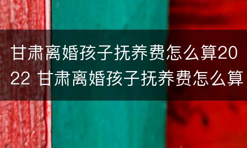 甘肃离婚孩子抚养费怎么算2022 甘肃离婚孩子抚养费怎么算2022年