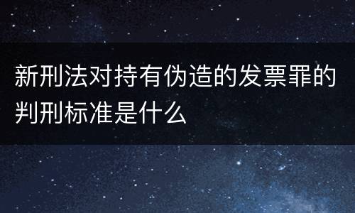新刑法对持有伪造的发票罪的判刑标准是什么
