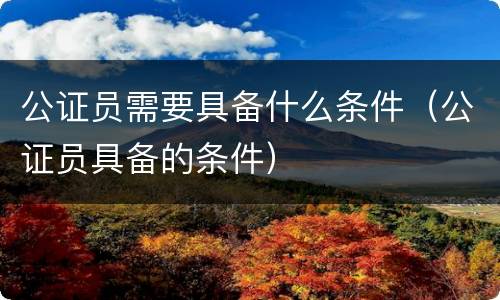 公证员需要具备什么条件（公证员具备的条件）