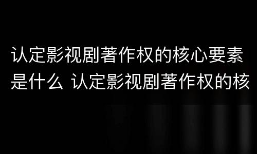 认定影视剧著作权的核心要素是什么 认定影视剧著作权的核心要素是什么意思