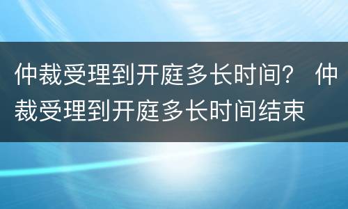 仲裁受理到开庭多长时间？ 仲裁受理到开庭多长时间结束