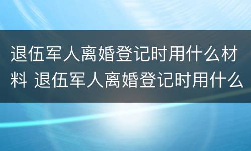 退伍军人离婚登记时用什么材料 退伍军人离婚登记时用什么材料填写