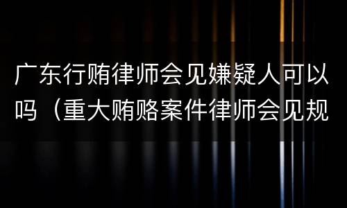 广东行贿律师会见嫌疑人可以吗（重大贿赂案件律师会见规定）