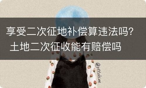 享受二次征地补偿算违法吗？ 土地二次征收能有赔偿吗