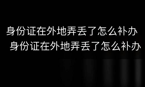身份证在外地弄丢了怎么补办 身份证在外地弄丢了怎么补办呢