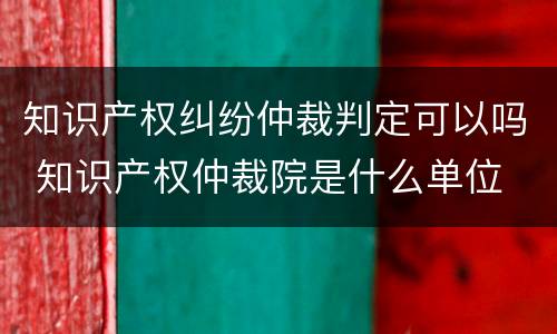 知识产权纠纷仲裁判定可以吗 知识产权仲裁院是什么单位