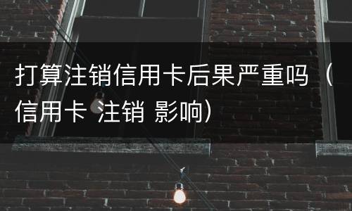 打算注销信用卡后果严重吗（信用卡 注销 影响）