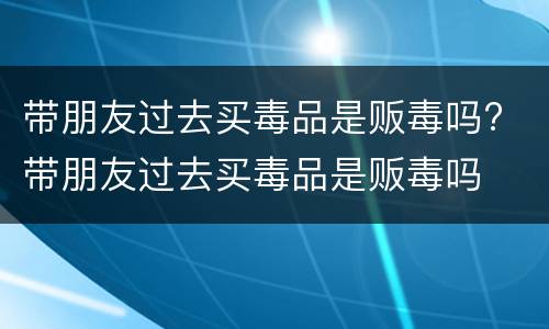 带朋友过去买毒品是贩毒吗? 带朋友过去买毒品是贩毒吗