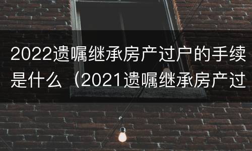 2022遗嘱继承房产过户的手续是什么（2021遗嘱继承房产过户流程）