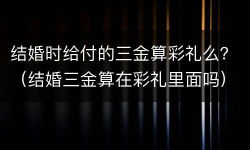 结婚时给付的三金算彩礼么？（结婚三金算在彩礼里面吗）