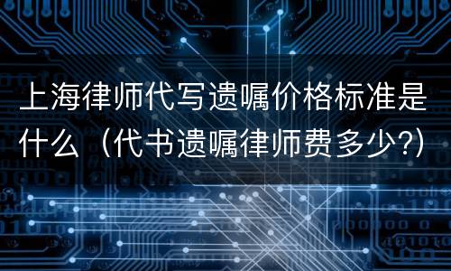 上海律师代写遗嘱价格标准是什么（代书遗嘱律师费多少?）
