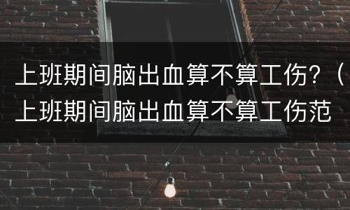 上班期间脑出血算不算工伤?（上班期间脑出血算不算工伤范围）