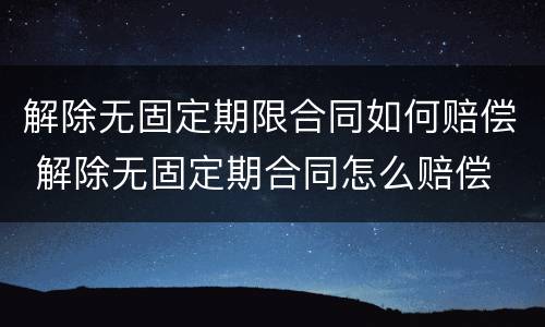 解除无固定期限合同如何赔偿 解除无固定期合同怎么赔偿