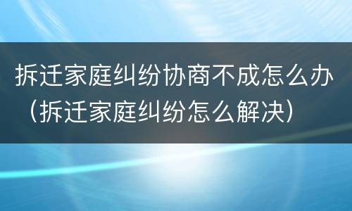 拆迁家庭纠纷协商不成怎么办（拆迁家庭纠纷怎么解决）