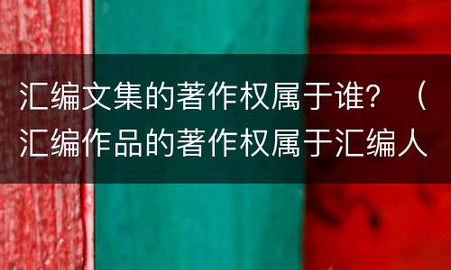 汇编文集的著作权属于谁？（汇编作品的著作权属于汇编人）
