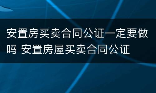 安置房买卖合同公证一定要做吗 安置房屋买卖合同公证
