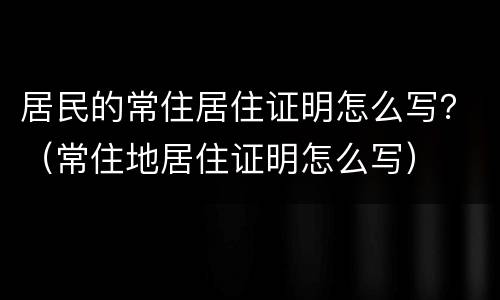 居民的常住居住证明怎么写？（常住地居住证明怎么写）