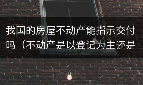 我国的房屋不动产能指示交付吗（不动产是以登记为主还是以交付为主）