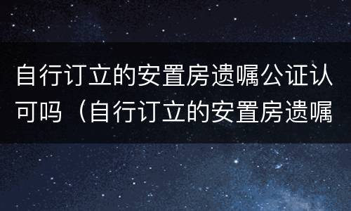 自行订立的安置房遗嘱公证认可吗（自行订立的安置房遗嘱公证认可吗怎么写）