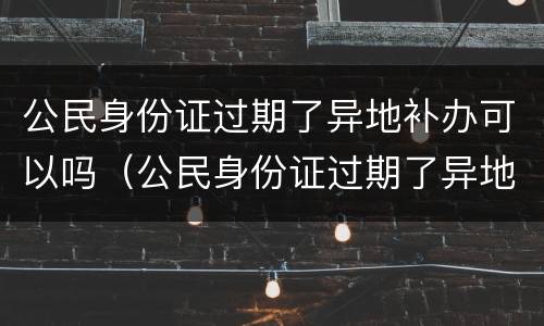 公民身份证过期了异地补办可以吗（公民身份证过期了异地补办可以吗）