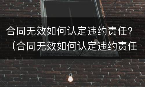 合同无效如何认定违约责任？（合同无效如何认定违约责任的）