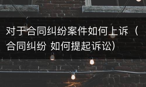 对于合同纠纷案件如何上诉（合同纠纷 如何提起诉讼）