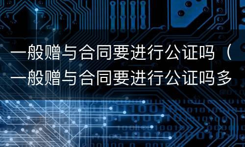 一般赠与合同要进行公证吗（一般赠与合同要进行公证吗多少钱）