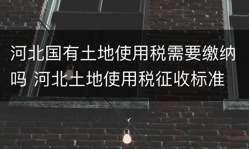 河北国有土地使用税需要缴纳吗 河北土地使用税征收标准