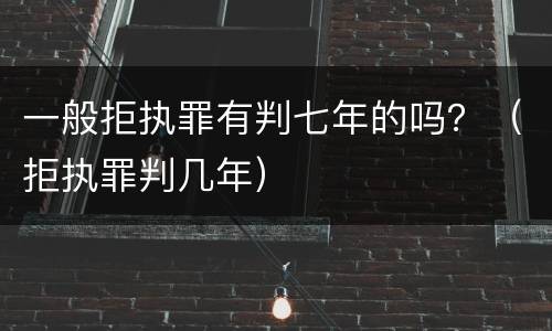 一般拒执罪有判七年的吗？（拒执罪判几年）