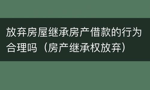 放弃房屋继承房产借款的行为合理吗（房产继承权放弃）