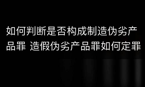 如何判断是否构成制造伪劣产品罪 造假伪劣产品罪如何定罪