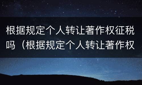 根据规定个人转让著作权征税吗（根据规定个人转让著作权征税吗为什么）