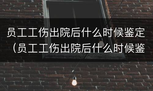 员工工伤出院后什么时候鉴定（员工工伤出院后什么时候鉴定伤残等级）