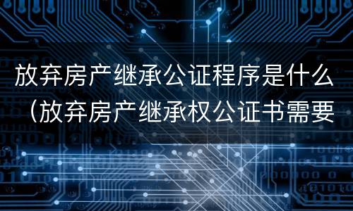 放弃房产继承公证程序是什么（放弃房产继承权公证书需要什么手续）
